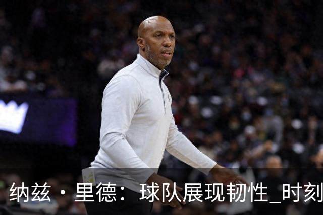 纳兹·里德：球队展现韧性 时刻准备迎接挑战